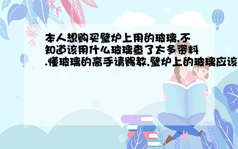 本人想购买壁炉上用的玻璃,不知道该用什么玻璃查了太多资料.懂玻璃的高手请赐教,壁炉上的玻璃应该用什么玻璃,要求透光,耐高温700到800度,可以连续使用,不知道在哪能买到,什么价位,还有