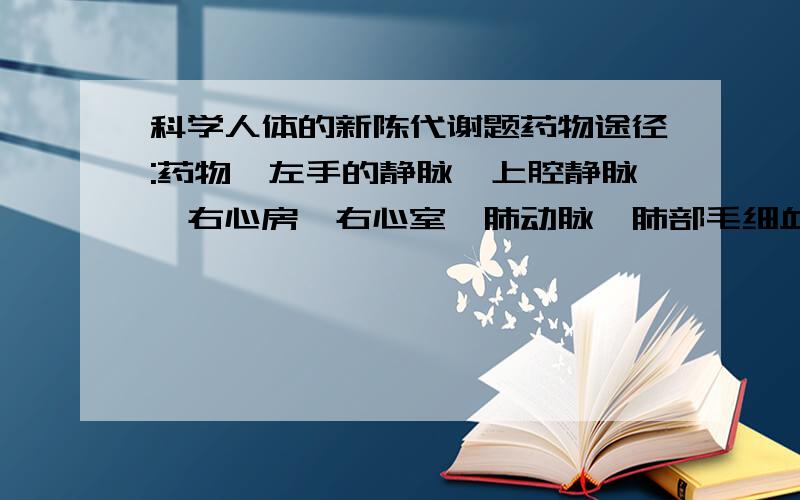 科学人体的新陈代谢题药物途径:药物→左手的静脉→上腔静脉→右心房→右心室→肺动脉→肺部毛细血管→肺静脉→左心房→左心室→体动脉→各级静脉→扁桃体的毛细血管1.青霉素最先在