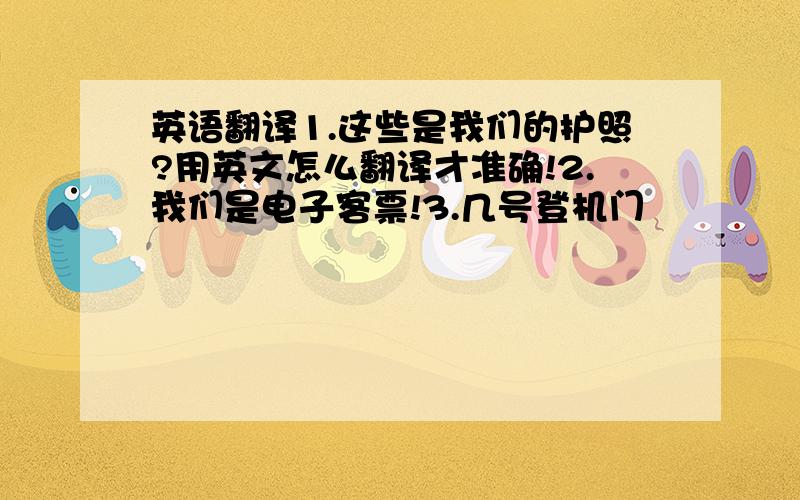 英语翻译1.这些是我们的护照?用英文怎么翻译才准确!2.我们是电子客票!3.几号登机门