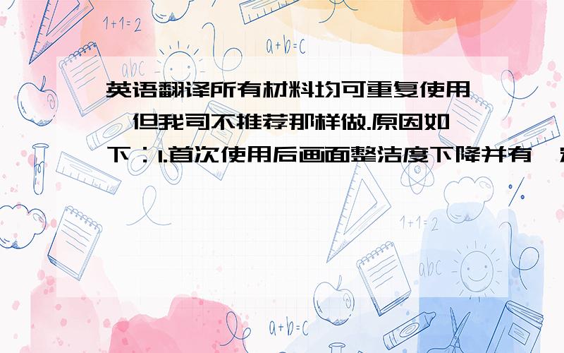 英语翻译所有材料均可重复使用,但我司不推荐那样做.原因如下：1.首次使用后画面整洁度下降并有一定磨损.2.移除和再安装依然发生费用.所以,请尽量使用新鲜的产品.我不要百度翻译的，