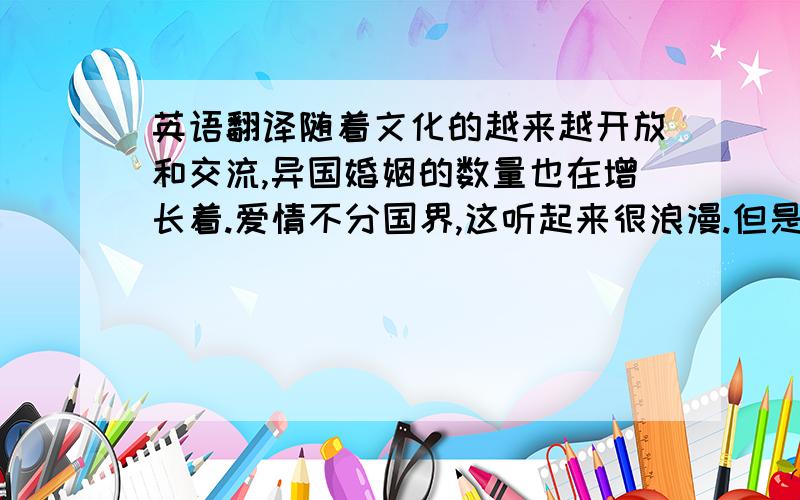 英语翻译随着文化的越来越开放和交流,异国婚姻的数量也在增长着.爱情不分国界,这听起来很浪漫.但是爱情毕竟不是幻想,浪漫更不能当饭吃来填饱肚子.当文化差异摆在现实面前,爱情的天平