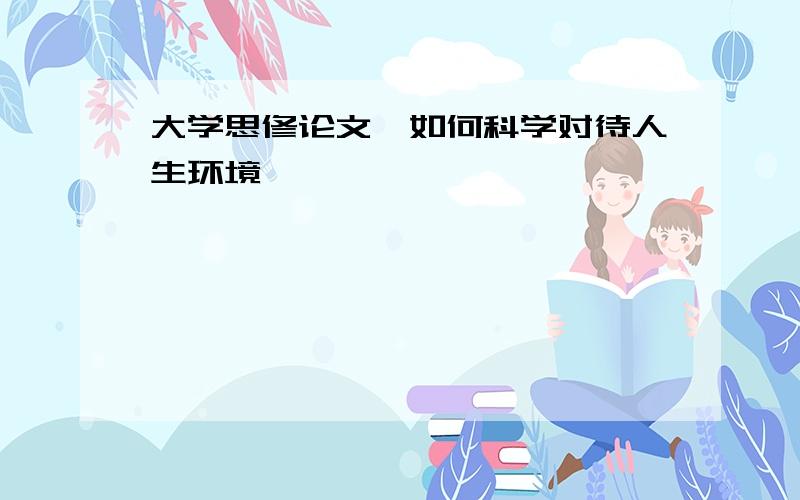 大学思修论文,如何科学对待人生环境