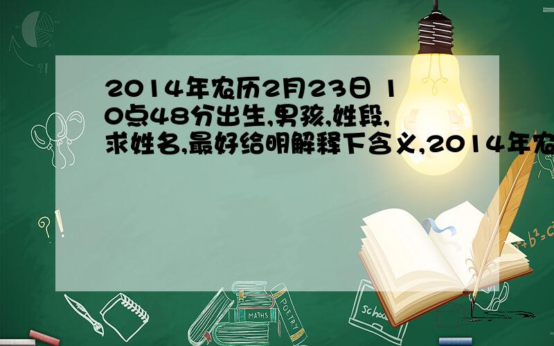 2014年农历2月23日 10点48分出生,男孩,姓段,求姓名,最好给明解释下含义,2014年农历2月23日 10点48分出生,男孩,姓段,求姓名,最好给明解释下含义,忘记了,名字辈的