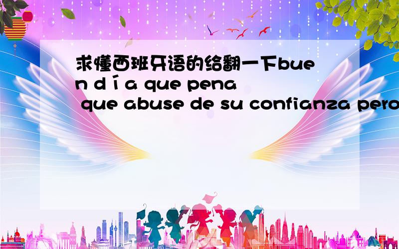 求懂西班牙语的给翻一下buen día que pena que abuse de su confianza pero me toca recurrir a todas las opciones