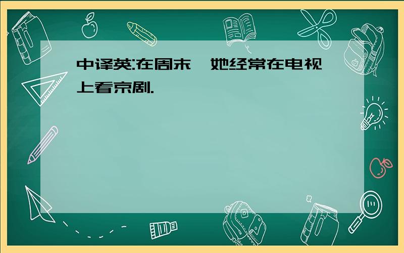 中译英:在周末,她经常在电视上看京剧.