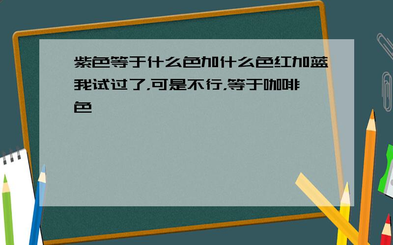 紫色等于什么色加什么色红加蓝我试过了，可是不行，等于咖啡色