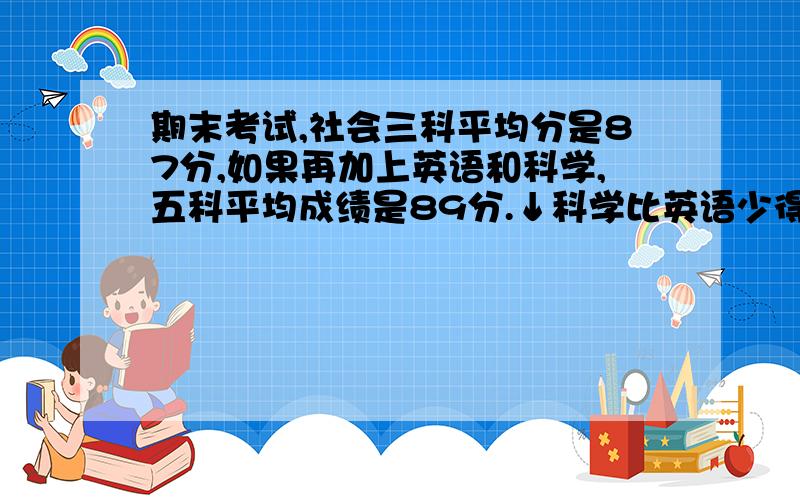 期末考试,社会三科平均分是87分,如果再加上英语和科学,五科平均成绩是89分.↓科学比英语少得12分,那么英语和科学各得多少分?