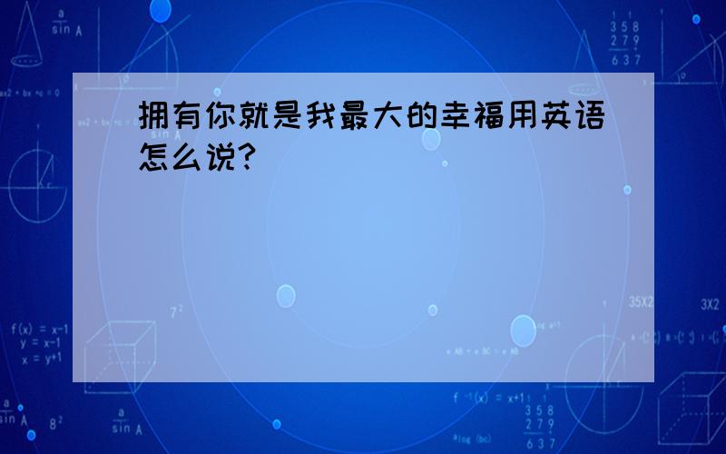 拥有你就是我最大的幸福用英语怎么说?