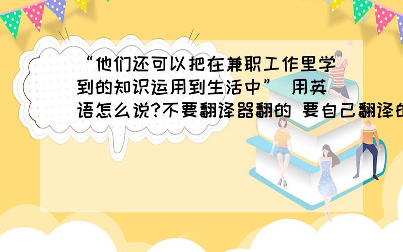 “他们还可以把在兼职工作里学到的知识运用到生活中” 用英语怎么说?不要翻译器翻的 要自己翻译的要准