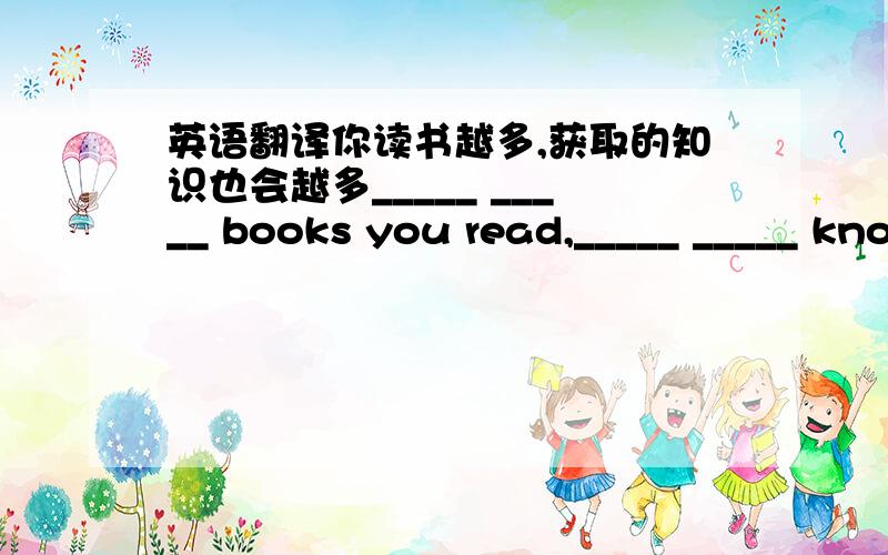 英语翻译你读书越多,获取的知识也会越多_____ _____ books you read,_____ _____ knowlekge you will have.