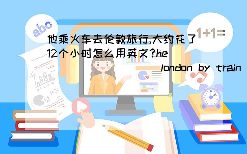 他乘火车去伦敦旅行,大约花了12个小时怎么用英文?he ____ _____ london by train and it took about 12 hours .