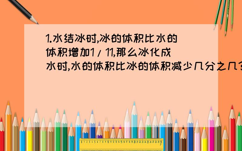 1.水结冰时,冰的体积比水的体积增加1/11,那么冰化成水时,水的体积比冰的体积减少几分之几?2.兄弟四人合修一条长420米的路,结果老大修了另外三人总量的一半,老二修了另外三人总量的1/3,老