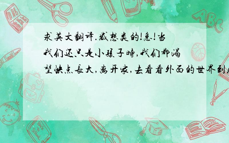 求英文翻译.感想类的!急!当我们还只是小孩子时,我们都渴望快点长大,离开家,去看看外面的世界到底长什么样.终于有一天,我们长大了,我们兴奋的想快一点独自去闯荡,却忽略了正在为我们收