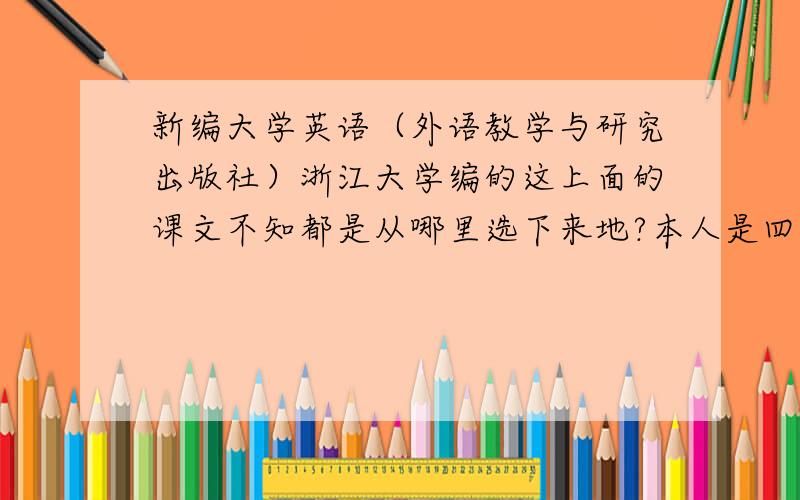 新编大学英语（外语教学与研究出版社）浙江大学编的这上面的课文不知都是从哪里选下来地?本人是四册都学过的.或者可以谈谈比较好的外文课本上的课文的出处.说的好的有追加哦.