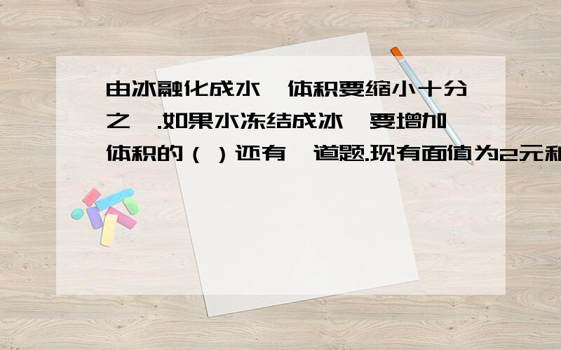 由冰融化成水,体积要缩小十分之一.如果水冻结成冰,要增加体积的（）还有一道题.现有面值为2元和5元的人民币40张,总金额为167元其中面值为2元的有（）张