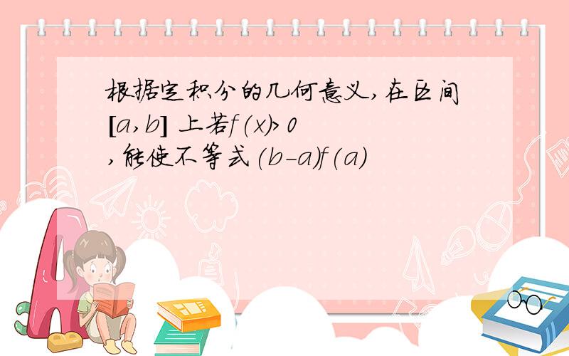 根据定积分的几何意义,在区间[a,b] 上若f(x)>0,能使不等式(b-a)f(a)