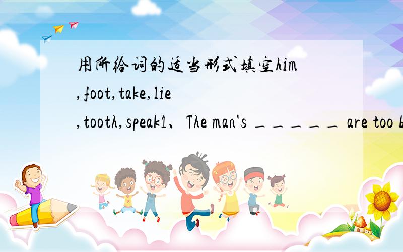 用所给词的适当形式填空him,foot,take,lie,tooth,speak1、The man's _____ are too big,so it's hard for him to buy shoes.2、We shouldn't _____loudly in the library.3、If you are eating too much candy,you will have a ______.4、You need _____