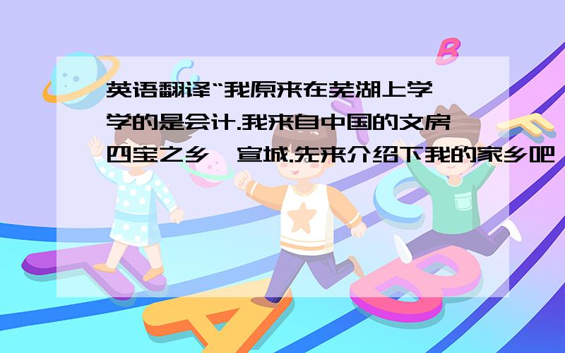 英语翻译“我原来在芜湖上学,学的是会计.我来自中国的文房四宝之乡,宣城.先来介绍下我的家乡吧,这里虽然不是什么大城市,但是却有一些值得一去的地方,比如说敬亭山,李白诗人就曾经在