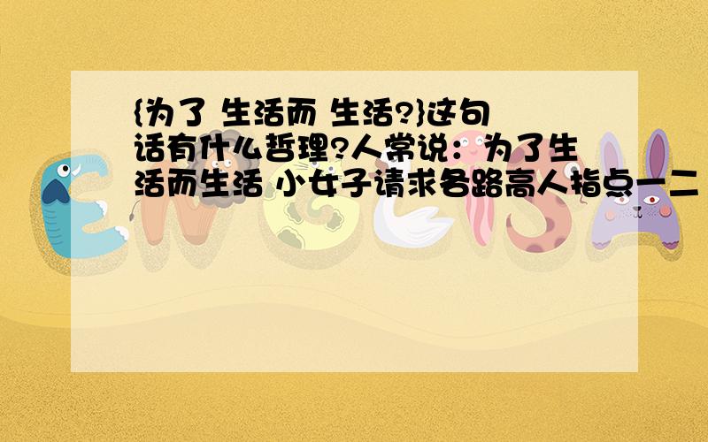 {为了 生活而 生活?}这句话有什么哲理?人常说：为了生活而生活 小女子请求各路高人指点一二