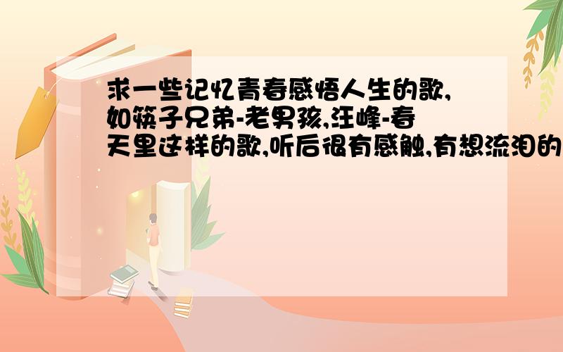 求一些记忆青春感悟人生的歌,如筷子兄弟-老男孩,汪峰-春天里这样的歌,听后很有感触,有想流泪的感觉,不必多但一定要好听.Babie猪猪你的歌也太老了吧，而且也不是我想要的，你可以听听老