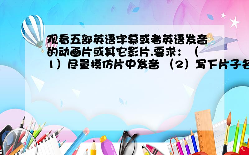 观看五部英语字幕或者英语发音的动画片或其它影片.要求：（1）尽量模仿片中发音 （2）写下片子名字 （3）写下片子里出现的单词或词组.每部片子写10个单词或词组.