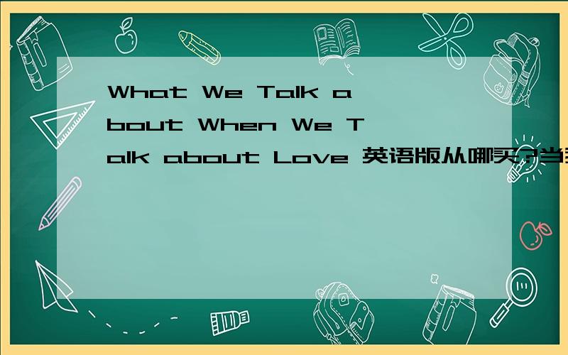 What We Talk about When We Talk about Love 英语版从哪买?当我们谈论爱情时我们在谈论什么 作者:(美国)雷蒙德·卡佛.这是中文名字 有知道的回答下啊 找个英语版 顺便练练英语 分数不多 都给了