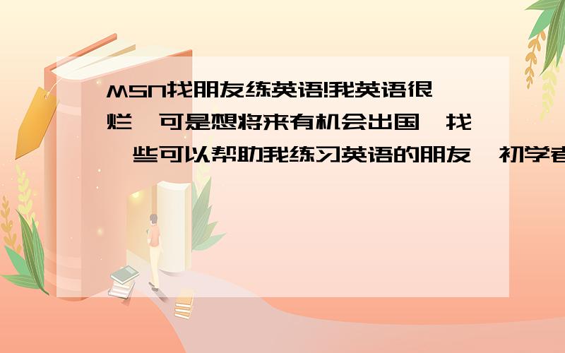 MSN找朋友练英语!我英语很烂,可是想将来有机会出国,找一些可以帮助我练习英语的朋友,初学者都可以,大家一起学英语.有msn的朋友把地址留下吧,最好再推荐一些想出国朋友的地址.要经常上