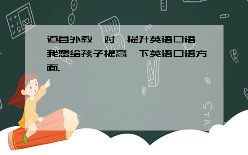 道县外教一对一提升英语口语,我想给孩子提高一下英语口语方面.