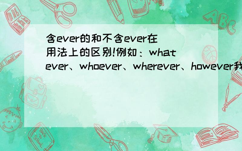 含ever的和不含ever在用法上的区别!例如：whatever、whoever、wherever、however我想表达的意思是what,who ,where,how和这些词的~ever在用法上的区别.貌似它们可以互换?