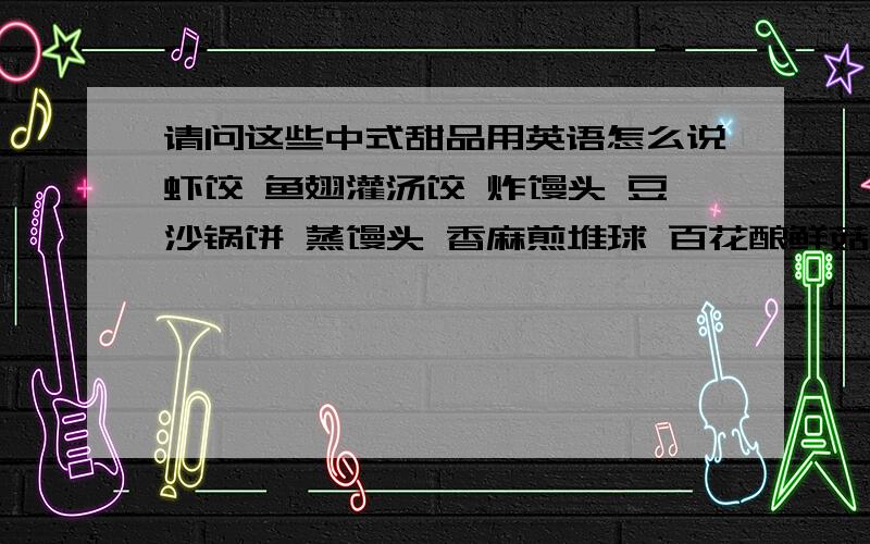 请问这些中式甜品用英语怎么说虾饺 鱼翅灌汤饺 炸馒头 豆沙锅饼 蒸馒头 香麻煎堆球 百花酿鲜菇 烧卖 菜肉蒸饺 奶黄饱 鲜竹卷 潮州粉果 北京蒸饺 生煎饱 蜂巢香竽角 鲜虾腐皮卷 糯米鸡