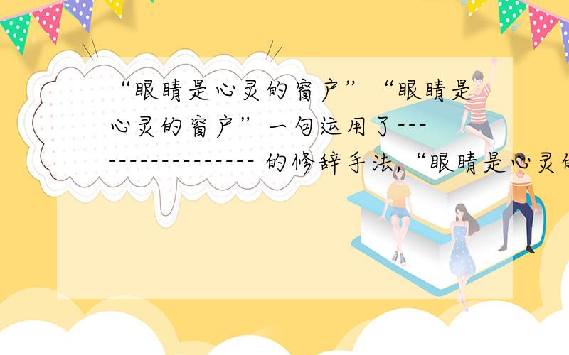 “眼睛是心灵的窗户”“眼睛是心灵的窗户”一句运用了----------------- 的修辞手法,“眼睛是心灵的窗户”一句运用了-------------------的修辞手法,请你依照这种修辞手法,以“书信”为对象,仿