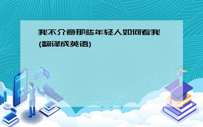 我不介意那些年轻人如何看我 (翻译成英语)