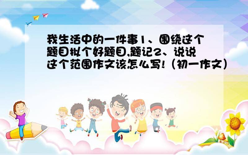 我生活中的一件事1、围绕这个题目拟个好题目,题记2、说说这个范围作文该怎么写!（初一作文）