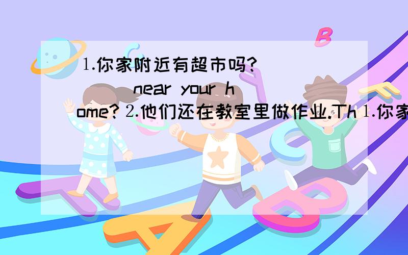 ⒈你家附近有超市吗?＿＿＿＿＿＿＿near your home?⒉他们还在教室里做作业.Th⒈你家附近有超市吗?＿＿＿＿＿＿＿near your home?⒉他们还在教室里做作业.They are＿＿＿＿＿＿in the classroom.