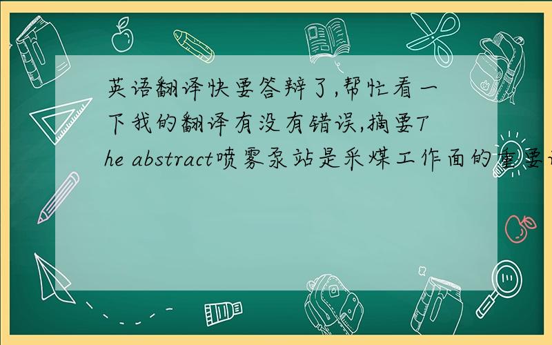 英语翻译快要答辩了,帮忙看一下我的翻译有没有错误,摘要The abstract喷雾泵站是采煤工作面的重要设备,在减小煤尘与瓦斯的危险和改善工作面的环境上起着重要的作用.water pump station is an impor