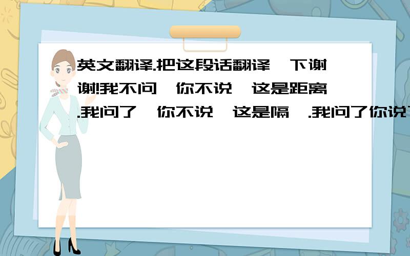 英文翻译.把这段话翻译一下谢谢!我不问,你不说,这是距离.我问了,你不说,这是隔阂.我问了你说了,这是信任.你不说,我不问.,这是沉默.你说了,我不问,这是依赖.