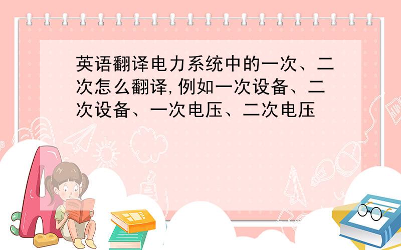 英语翻译电力系统中的一次、二次怎么翻译,例如一次设备、二次设备、一次电压、二次电压