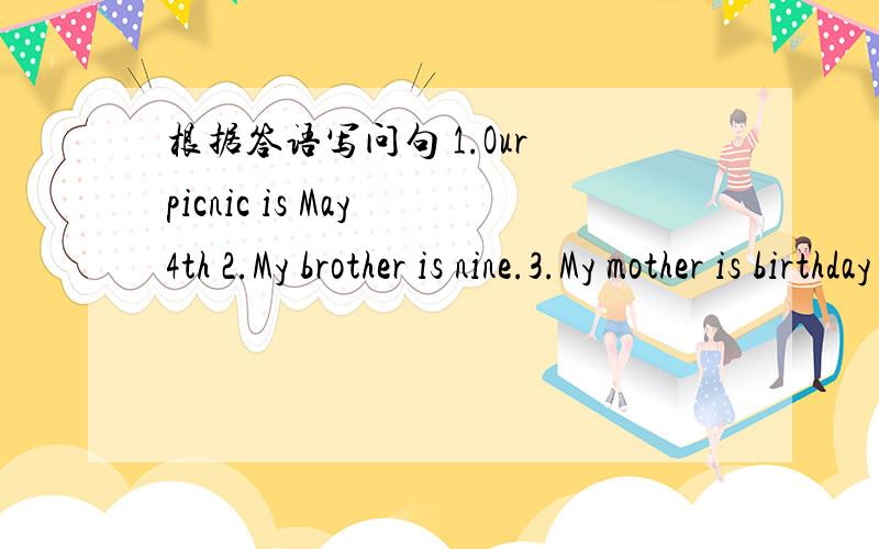 根据答语写问句 1.Our picnic is May 4th 2.My brother is nine.3.My mother is birthday is March 83.My mother is birthday is March 8th4.I was born in19905.Linda is birthday party is next Sunday,August 15th6.I am thirteen