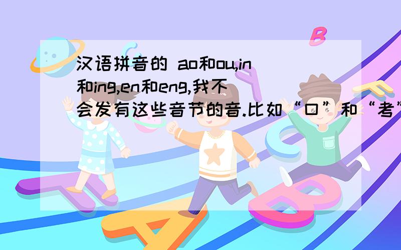 汉语拼音的 ao和ou,in和ing,en和eng,我不会发有这些音节的音.比如“口”和“考”,“斤”和京汉语拼音的 ao和ou,in和ing,en和eng,iu和iao我不会发有这些音节的音.比如“口”和“考”,“斤”和“京