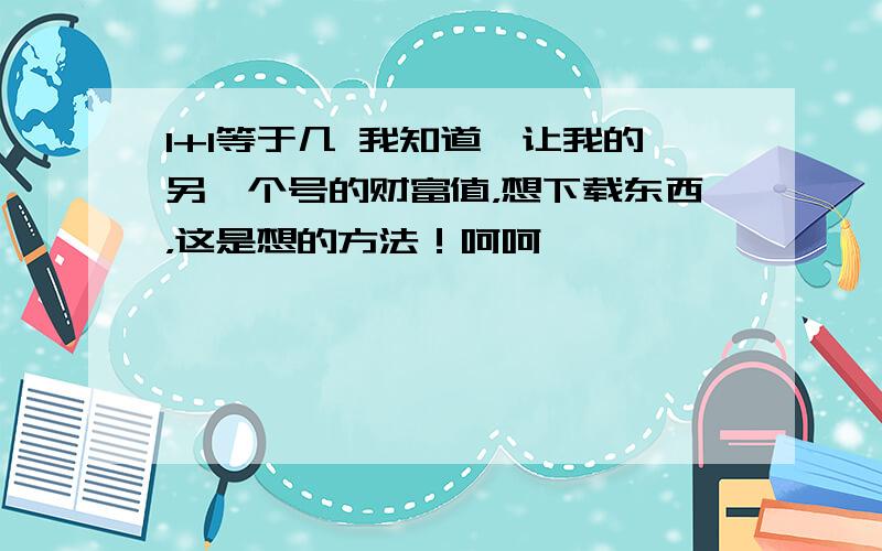 1+1等于几 我知道,让我的另一个号的财富值，想下载东西，这是想的方法！呵呵