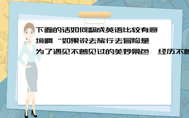 下面的话如何翻成英语比较有意境啊 “如果说去旅行去冒险是为了遇见不曾见过的美妙景色,经历不曾想过的充实人生,那么与你的相遇相守就是我能想到的最华丽的冒险.”