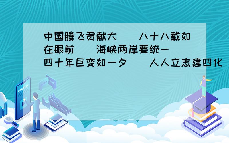 中国腾飞贡献大（）八十八载如在眼前（）海峡两岸要统一（）四十年巨变如一夕（）人人立志建四化（）带头改革抓重点（）脱贫之后粮米足（）早日腾飞屹立东方（）国内空白有填补（