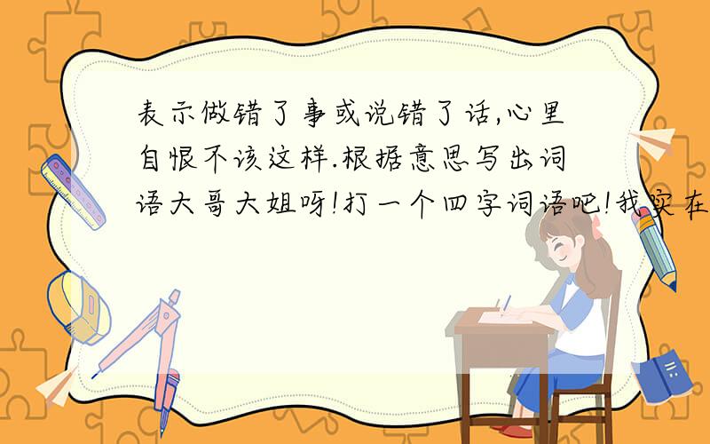 表示做错了事或说错了话,心里自恨不该这样.根据意思写出词语大哥大姐呀!打一个四字词语吧!我实在是不会呀!谢谢了!有五个积分哪!虽然不多,但是有很多网友,连一个都不给那,我这还有五个