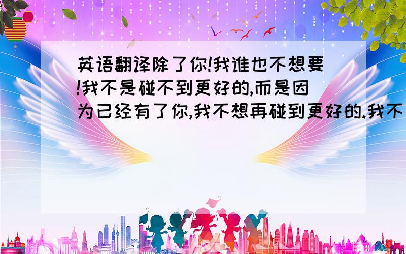 英语翻译除了你!我谁也不想要!我不是碰不到更好的,而是因为已经有了你,我不想再碰到更好的.我不是不会对别人动心,而是因为已经有了你,我就觉得没必要再对其他人动心.我不是不会爱上