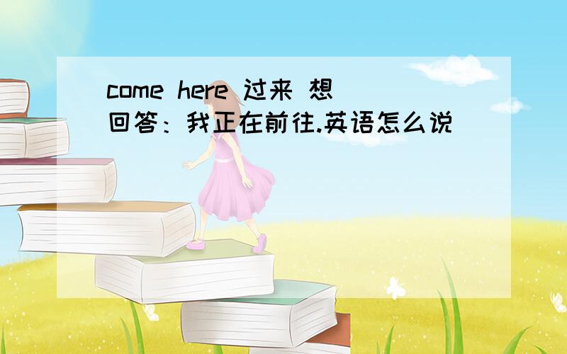 come here 过来 想回答：我正在前往.英语怎么说