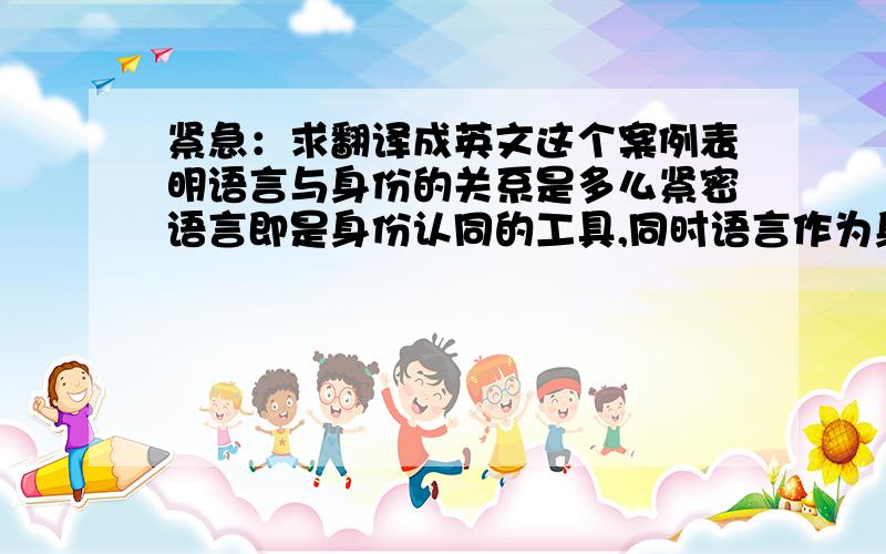 紧急：求翻译成英文这个案例表明语言与身份的关系是多么紧密语言即是身份认同的工具,同时语言作为身份与文化的一部分,也需要被认同语言决定着人的归属,与人的生存紧紧相连认同一种