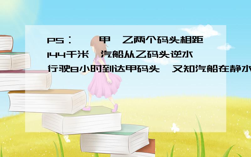 PS：一、甲、乙两个码头相距144千米,汽船从乙码头逆水行驶8小时到达甲码头,又知汽船在静水中每小时行21千米,那么汽船顺流开回乙码头需要几小时?二、一艘客轮从甲港驶向乙港,全程要行165