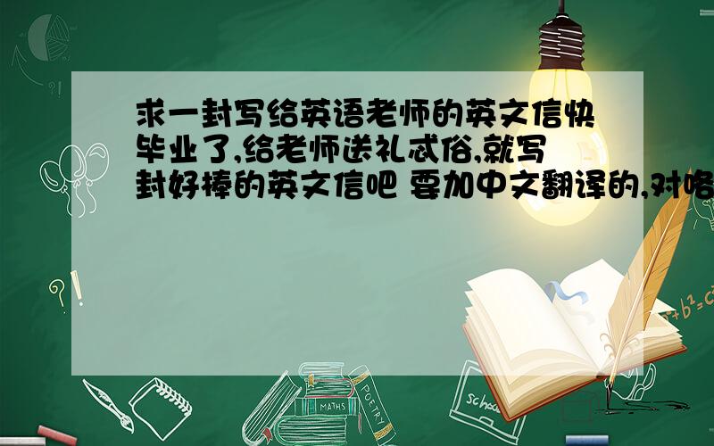 求一封写给英语老师的英文信快毕业了,给老师送礼忒俗,就写封好棒的英文信吧 要加中文翻译的,对咯 偶虽然是班头 也不要太过了