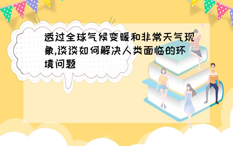 透过全球气候变暖和非常天气现象,谈谈如何解决人类面临的环境问题