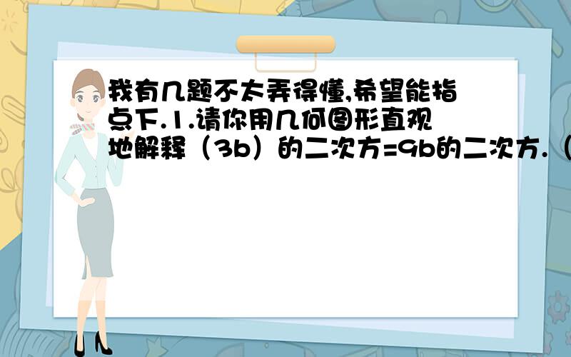 我有几题不太弄得懂,希望能指点下.1.请你用几何图形直观地解释（3b）的二次方=9b的二次方.（我明明想到一个正方体的那种拼接,可是那个是2×2,而不是二次方,2.不用计算器,你能很快地求出